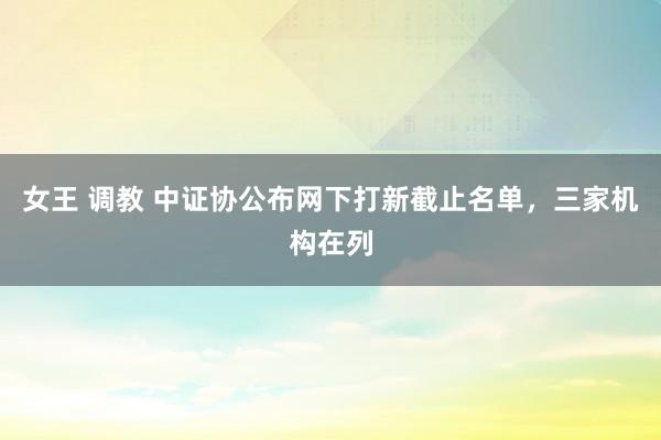 女王 调教 中证协公布网下打新截止名单，三家机构在列