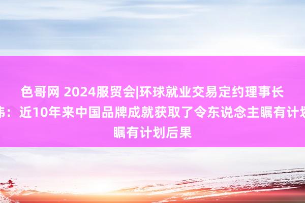 色哥网 2024服贸会|环球就业交易定约理事长姜增伟：近10年来中国品牌成就获取了令东说念主瞩有计划后果