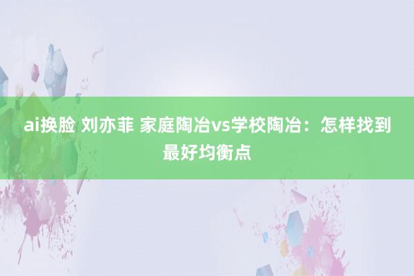 ai换脸 刘亦菲 家庭陶冶vs学校陶冶：怎样找到最好均衡点