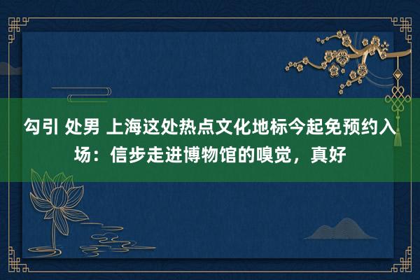 勾引 处男 上海这处热点文化地标今起免预约入场：信步走进博物馆的嗅觉，真好