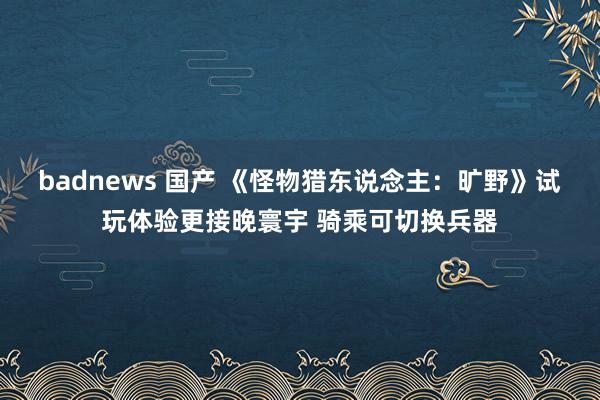 badnews 国产 《怪物猎东说念主：旷野》试玩体验更接晚寰宇 骑乘可切换兵器