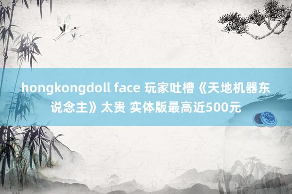 hongkongdoll face 玩家吐槽《天地机器东说念主》太贵 实体版最高近500元