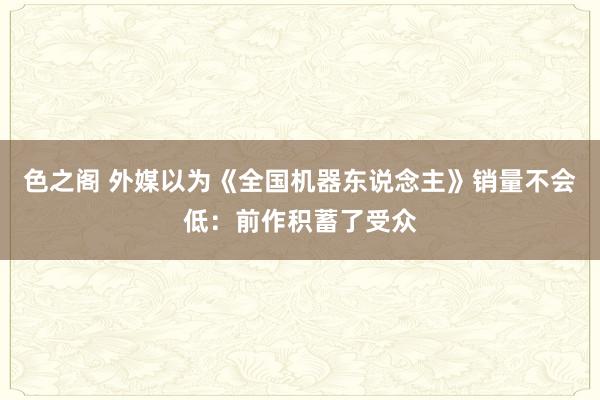 色之阁 外媒以为《全国机器东说念主》销量不会低：前作积蓄了受众