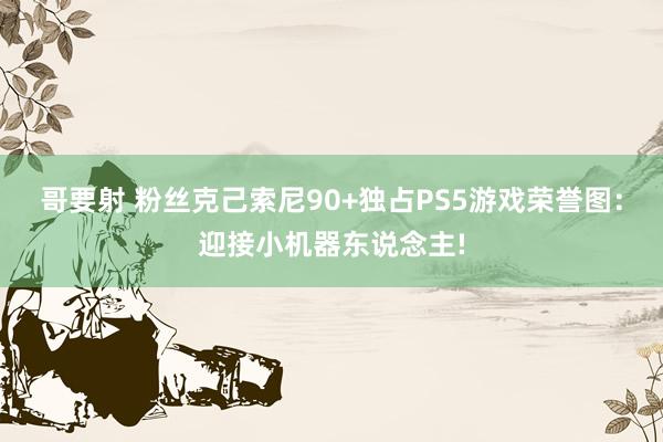 哥要射 粉丝克己索尼90+独占PS5游戏荣誉图：迎接小机器东说念主!