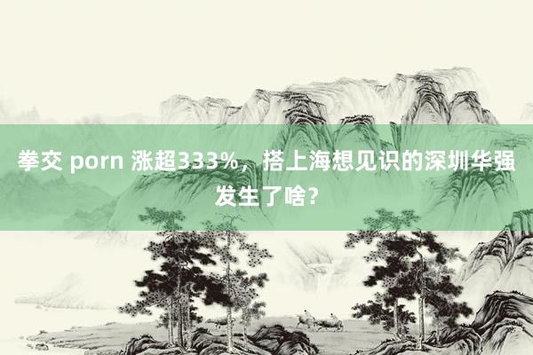 拳交 porn 涨超333%，搭上海想见识的深圳华强发生了啥？