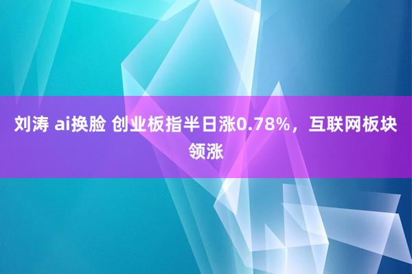 刘涛 ai换脸 创业板指半日涨0.78%，互联网板块领涨