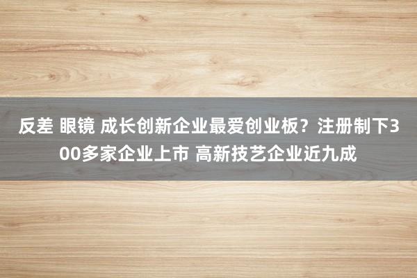 反差 眼镜 成长创新企业最爱创业板？注册制下300多家企业上市 高新技艺企业近九成