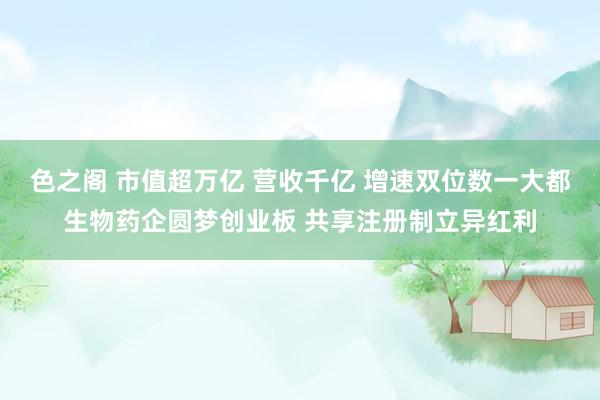 色之阁 市值超万亿 营收千亿 增速双位数一大都生物药企圆梦创业板 共享注册制立异红利