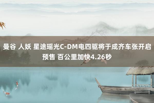 曼谷 人妖 星途瑶光C-DM电四驱将于成齐车张开启预售 百公里加快4.26秒