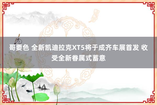 哥要色 全新凯迪拉克XT5将于成齐车展首发 收受全新眷属式蓄意