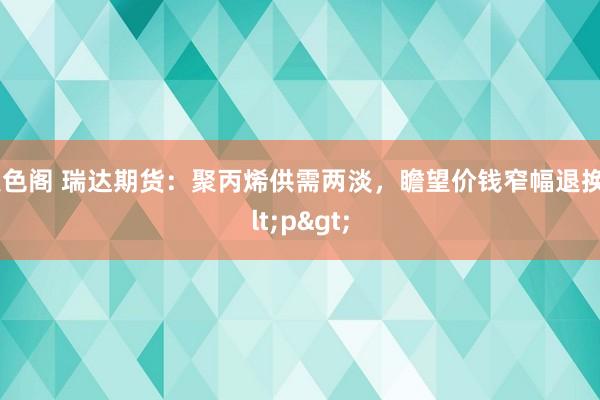 聚色阁 瑞达期货：聚丙烯供需两淡，瞻望价钱窄幅退换<p>