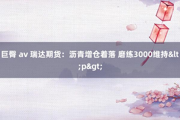 巨臀 av 瑞达期货：沥青增仓着落 磨练3000维持<p>