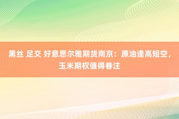 黑丝 足交 好意思尔雅期货南京：原油逢高短空，玉米期权值得眷注