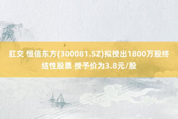 肛交 恒信东方(300081.SZ)拟授出1800万股终结性股票 授予价为3.8元/股