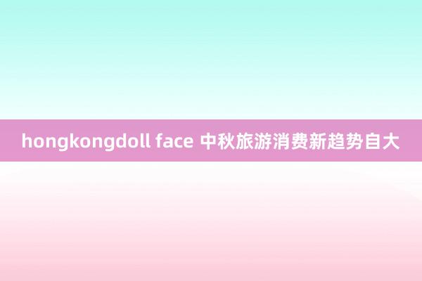 hongkongdoll face 中秋旅游消费新趋势自大