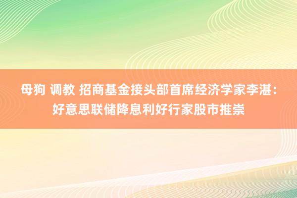 母狗 调教 招商基金接头部首席经济学家李湛：好意思联储降息利好行家股市推崇