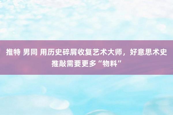 推特 男同 用历史碎屑收复艺术大师，好意思术史推敲需要更多“物料”