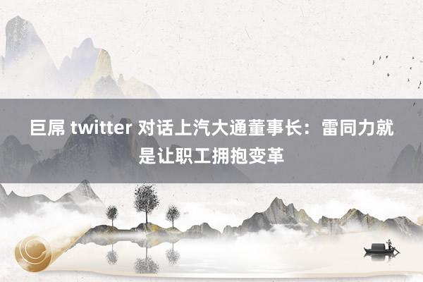 巨屌 twitter 对话上汽大通董事长：雷同力就是让职工拥抱变革