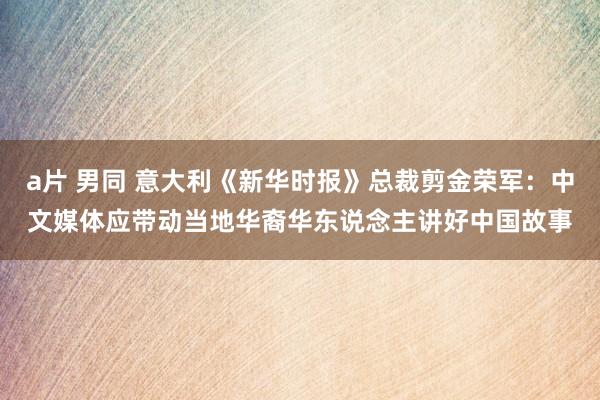 a片 男同 意大利《新华时报》总裁剪金荣军：中文媒体应带动当地华裔华东说念主讲好中国故事