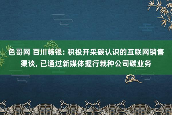 色哥网 百川畅银: 积极开采碳认识的互联网销售渠谈， 已通过新媒体握行栽种公司碳业务