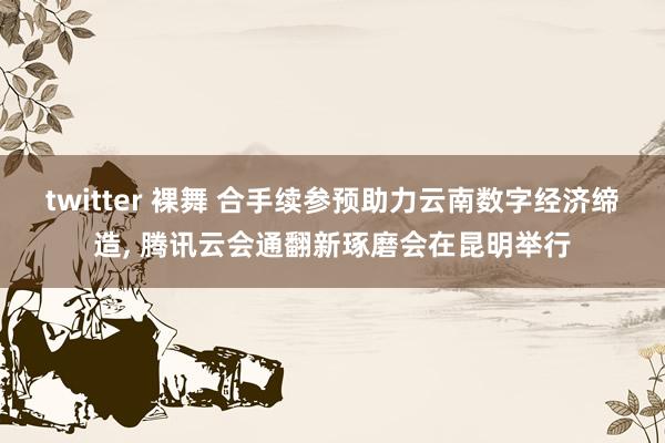 twitter 裸舞 合手续参预助力云南数字经济缔造， 腾讯云会通翻新琢磨会在昆明举行