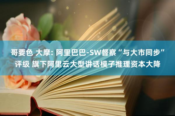 哥要色 大摩: 阿里巴巴-SW督察“与大市同步”评级 旗下阿里云大型讲话模子推理资本大降