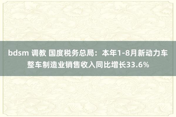 bdsm 调教 国度税务总局：本年1-8月新动力车整车制造业销售收入同比增长33.6%