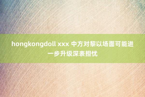 hongkongdoll xxx 中方对黎以场面可能进一步升级深表担忧