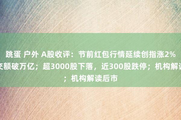 跳蛋 户外 A股收评：节前红包行情延续创指涨2%，成交额破万亿；超3000股下落，近300股跌停；机构解读后市