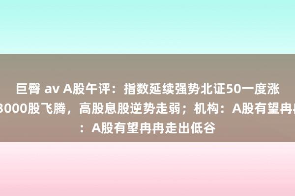 巨臀 av A股午评：指数延续强势北证50一度涨超5%，超3000股飞腾，高股息股逆势走弱；机构：A股有望冉冉走出低谷