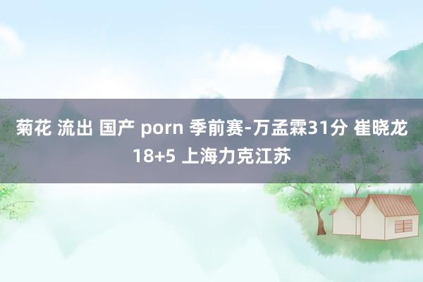 菊花 流出 国产 porn 季前赛-万孟霖31分 崔晓龙18+5 上海力克江苏