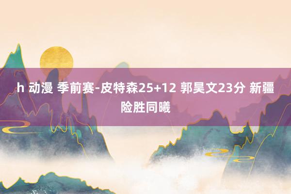 h 动漫 季前赛-皮特森25+12 郭昊文23分 新疆险胜同曦