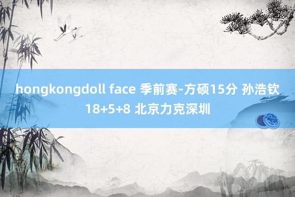 hongkongdoll face 季前赛-方硕15分 孙浩钦18+5+8 北京力克深圳