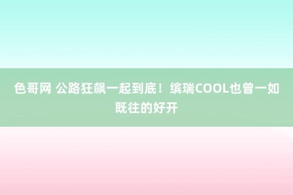 色哥网 公路狂飙一起到底！缤瑞COOL也曾一如既往的好开