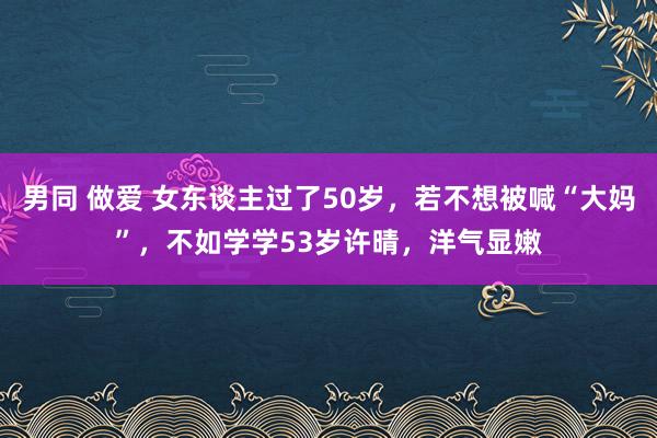 男同 做爱 女东谈主过了50岁，若不想被喊“大妈”，不如学学53岁许晴，洋气显嫩