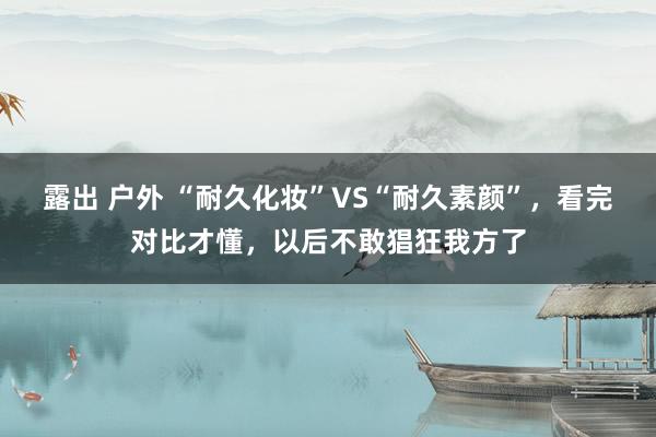 露出 户外 “耐久化妆”VS“耐久素颜”，看完对比才懂，以后不敢猖狂我方了