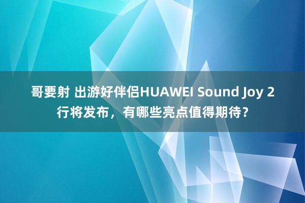 哥要射 出游好伴侣HUAWEI Sound Joy 2行将发布，有哪些亮点值得期待？