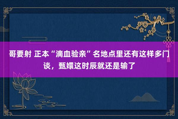 哥要射 正本“滴血验亲”名地点里还有这样多门谈，甄嬛这时辰就还是输了