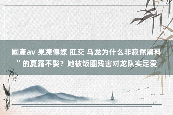 國產av 果凍傳媒 肛交 马龙为什么非寂然黑料”的夏露不娶？她被饭圈残害对龙队实足爱