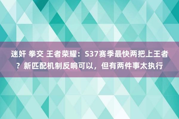 迷奸 拳交 王者荣耀：S37赛季最快两把上王者？新匹配机制反响可以，但有两件事太执行