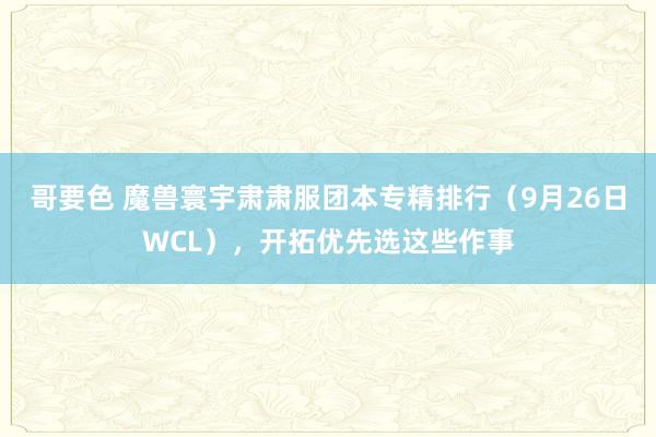 哥要色 魔兽寰宇肃肃服团本专精排行（9月26日WCL），开拓优先选这些作事