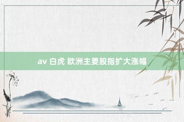 av 白虎 欧洲主要股指扩大涨幅