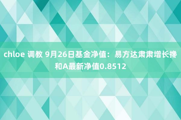 chloe 调教 9月26日基金净值：易方达肃肃增长搀和A最新净值0.8512