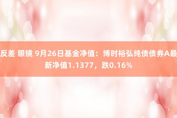 反差 眼镜 9月26日基金净值：博时裕弘纯债债券A最新净值1.1377，跌0.16%