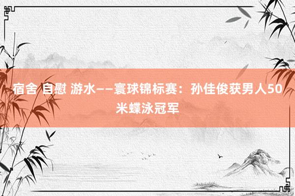 宿舍 自慰 游水——寰球锦标赛：孙佳俊获男人50米蝶泳冠军