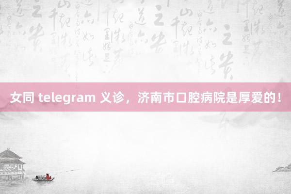 女同 telegram 义诊，济南市口腔病院是厚爱的！