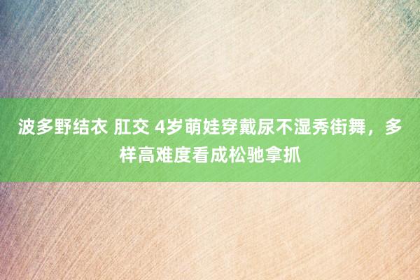 波多野结衣 肛交 4岁萌娃穿戴尿不湿秀街舞，多样高难度看成松驰拿抓