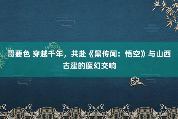 哥要色 穿越千年，共赴《黑传闻：悟空》与山西古建的魔幻交响