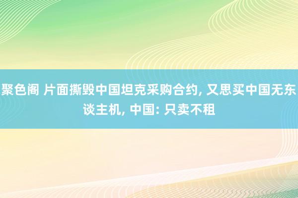 聚色阁 片面撕毁中国坦克采购合约， 又思买中国无东谈主机， 中国: 只卖不租