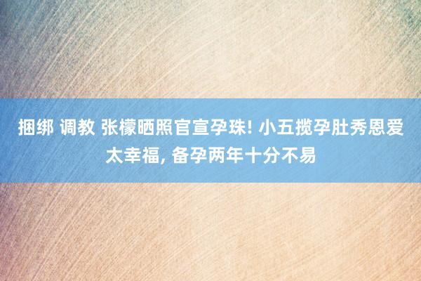 捆绑 调教 张檬晒照官宣孕珠! 小五揽孕肚秀恩爱太幸福， 备孕两年十分不易